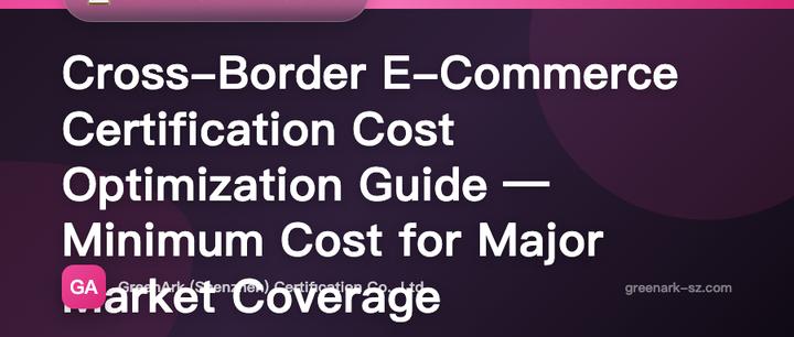 Cross-Border E-Commerce Certification Cost Optimization Guide – How to Cover Major Markets at the Lowest Cost