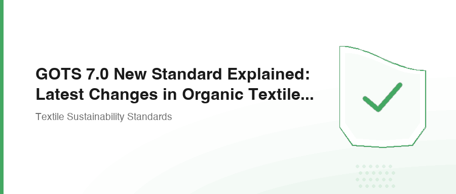 GOTS 7.0 New Standard Explained: Latest Changes in Organic Textile Certification